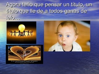 Agora teño que pensar un título, un
título que lle de a todos ganas de
lelo…
 