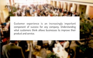 Customer experience is an increasingly important
component of success for any company. Understanding
what customers think allows businesses to improve their
product and service.