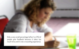 Only a very small percentage (often 1 or 2%) of
people give feedback because it takes too
much time and it’s not a rewarding experience.