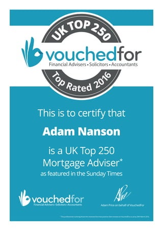 is a UK Top 250
Mortgage Adviser*
as featured in the Sunday Times
*
This professional is among those who received the most positive client reviews on VouchedFor.co.uk by 29th March 2016.
Adam Price on behalf of VouchedFor
To
p
Rated 20
16
U
KTOP25
0
This is to certify that
Adam Nanson
25483_Adam_Nanson_TR5
 