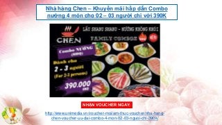 Nhà hàng Chen – Khuyến mãi hấp dẫn Combo
nướng 4 món cho 02 – 03 người chỉ với 390K
http://www.unimedia.vn/voucher-moi/am-thuc-voucher/nha-hang-
chen-voucher-uu-dai-combo-4-mon-02-03-nguoi-chi-390k/
NHẬN VOUCHER NGAY:
 