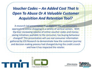 Voucher Codes – An Added Cost That Is Open To Abuse Or A Valuable Customer Acquisition And Retention Tool?A research led presentation that explores the UK consumers approach to online shopping in a variety of vertical sectors.  With the ever increasing volume of online voucher codes and money saving initiatives available to the consumer, has buying behaviour changed? This presentation will use real consumer information gathered by iCD Research to demonstrate how the customer journey and decision making process had changed during the credit crunch and how it has impacted the retailer. 