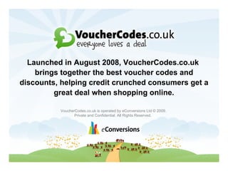 VoucherCodes.co.uk is operated by eConversions Ltd © 2009.  Private and Confidential. All Rights Reserved. Launched in August 2008, VoucherCodes.co.uk  brings together the best voucher codes and discounts, helping credit crunched consumers get a great deal when shopping online. VoucherCodes.co.uk is operated by eConversions Ltd © 2009.  Private and Confidential. All Rights Reserved.   