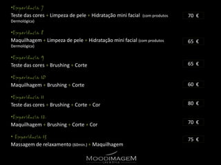 •
Teste das cores + Limpeza de pele + Hidratação mini facial   (com produtos   70 €
Dermológica)

•
Maquilhagem + Limpeza de pele + Hidratação mini facial (com produtos         65 €
Dermológica)

•
Teste das cores + Brushing + Corte                                           65 €

•
Maquilhagem + Brushing + Corte                                               60 €

•
Teste das cores + Brushing + Corte + Cor                                     80 €

•
Maquilhagem + Brushing + Corte + Cor                                         70 €

•
                                                                             75 €
Massagem de relaxamento (60min.) + Maquilhagem
 