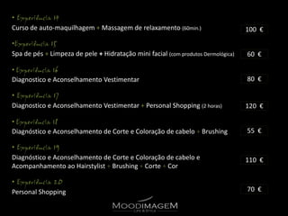 •
Curso de auto-maquilhagem + Massagem de relaxamento (60min.)                       100 €
•
Spa de pés + Limpeza de pele + Hidratação mini facial (com produtos Dermológica)   60 €

•
Diagnostico e Aconselhamento Vestimentar                                           80 €

•
Diagnostico e Aconselhamento Vestimentar + Personal Shopping (2 horas)             120 €

•
Diagnóstico e Aconselhamento de Corte e Coloração de cabelo + Brushing             55 €

•
Diagnóstico e Aconselhamento de Corte e Coloração de cabelo e                      110 €
Acompanhamento ao Hairstylist + Brushing + Corte + Cor

•
Personal Shopping                                                                  70 €
 