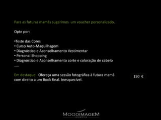 Para as futuras mamãs sugerimos um voucher personalizado.

Opte por:

•Teste das Cores
• Curso Auto-Maquilhagem
• Diagnóstico e Aconselhamento Vestimentar
• Personal Shopping
• Diagnóstico e Aconselhamento corte e coloração de cabelo
…..

Em destaque: Ofereça uma sessão fotográfica à futura mamã    150 €
com direito a um Book final. Inesquecível.
 