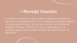 Receipt Voucher
A receipt voucher is a physically composed receipt for
services or products sold. This is regularly utilized instead
of a printable receipt. At the point when an individual
makes a money installment to an organization, he
typically gets a transcribed receipt as confirmation of
payment.
 