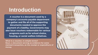 A voucher is a document used by a
company's accounts payable department
to gather and file all of the supporting
documents needed to approve the
payment of a liability. Governments may
also issue vouchers redeemable for various
programs such as for school choice,
housing, or social welfare initiatives.
Introduction
What is a voucher, in simple terms?
Noun. a document serving as evidence for some
claimed transaction, as the receipt or expenditure of
money
 