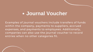Journal Voucher
Examples of journal vouchers include transfers of funds
within the company, payments to suppliers, accrued
expenses, and payments to employees. Additionally,
companies can also use the journal voucher to record
entries when no other categories fit.
 
