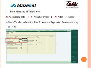 3. From Gateway of Tally Select
A: Accounting Info V: Voucher Types A: Alter Sales
In Sales Voucher Alteration Enable Voucher Type wise Auto numbering
as “Yes”.
  
 