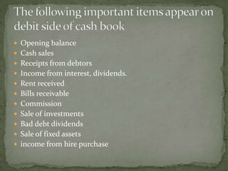  Opening balance
 Cash sales
 Receipts from debtors
 Income from interest, dividends.
 Rent received
 Bills receivable
 Commission
 Sale of investments
 Bad debt dividends
 Sale of fixed assets
 income from hire purchase
 