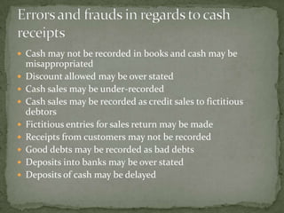  Cash may not be recorded in books and cash may be
    misappropriated
   Discount allowed may be over stated
   Cash sales may be under-recorded
   Cash sales may be recorded as credit sales to fictitious
    debtors
   Fictitious entries for sales return may be made
   Receipts from customers may not be recorded
   Good debts may be recorded as bad debts
   Deposits into banks may be over stated
   Deposits of cash may be delayed
 