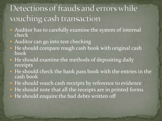  Auditor has to carefully examine the system of internal
    check
   Auditor can go into test checking
   He should compare rough cash book with original cash
    book
   He should examine the methods of depositing daily
    receipts
   He should check the bank pass book with the entries in the
    cash book
   He should vouch cash receipts by reference to evidence
   He should note that all the receipts are in printed forms
   He should enquire the bad debts written off
 