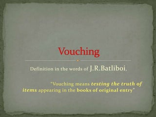 Definition in the words of   J.R.Batliboi ,

           “Vouching means testing the truth of
items appearing in the books of original entry”
 