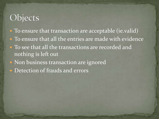  To ensure that transaction are acceptable (ie.valid)
 To ensure that all the entries are made with evidence
 To see that all the transactions are recorded and
  nothing is left out
 Non business transaction are ignored
 Detection of frauds and errors
 