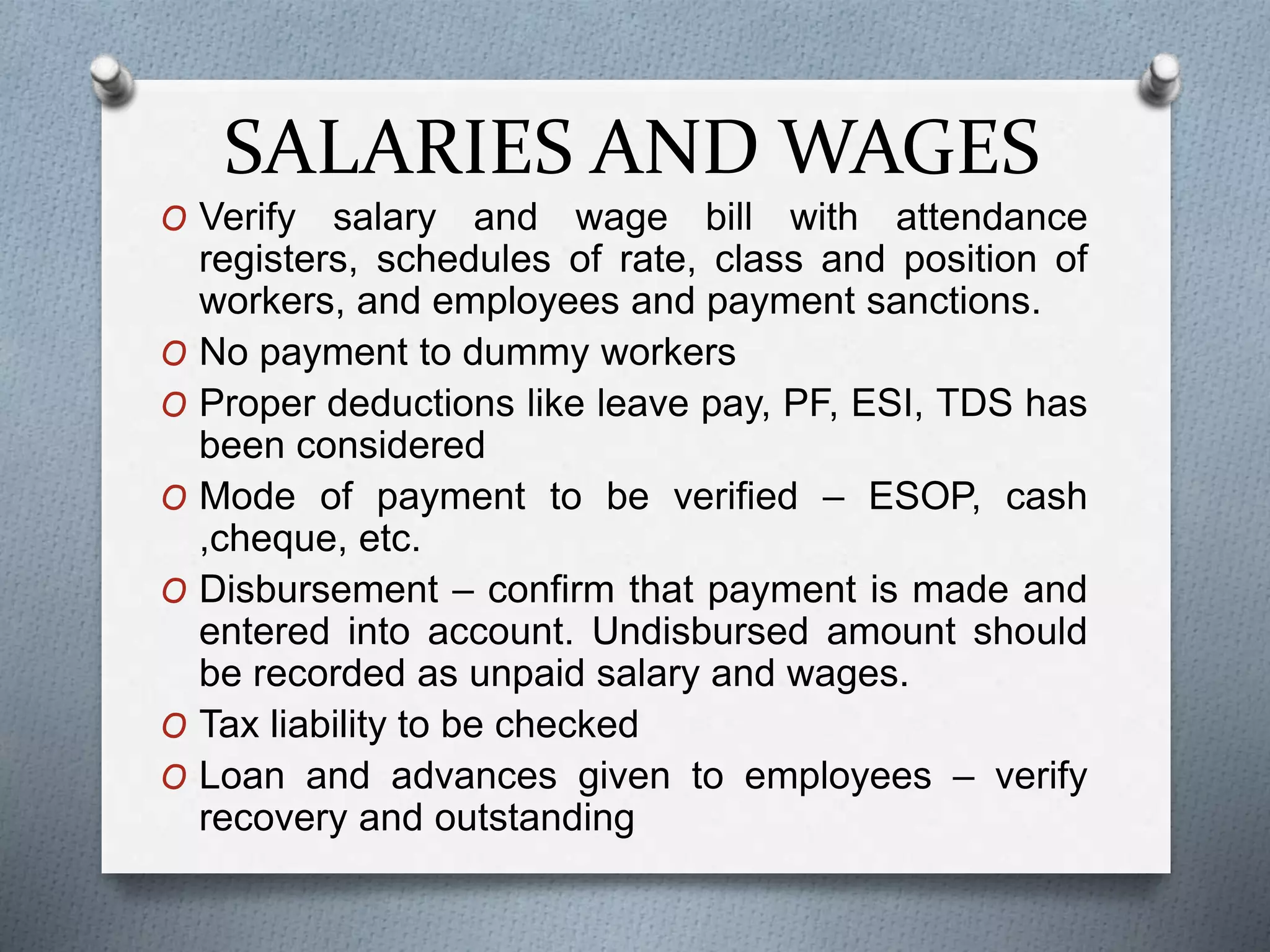 SALARIES AND WAGES
O Verify salary and wage bill with attendance
registers, schedules of rate, class and position of
workers, and employees and payment sanctions.
O No payment to dummy workers
O Proper deductions like leave pay, PF, ESI, TDS has
been considered
O Mode of payment to be verified – ESOP, cash
,cheque, etc.
O Disbursement – confirm that payment is made and
entered into account. Undisbursed amount should
be recorded as unpaid salary and wages.
O Tax liability to be checked
O Loan and advances given to employees – verify
recovery and outstanding
 