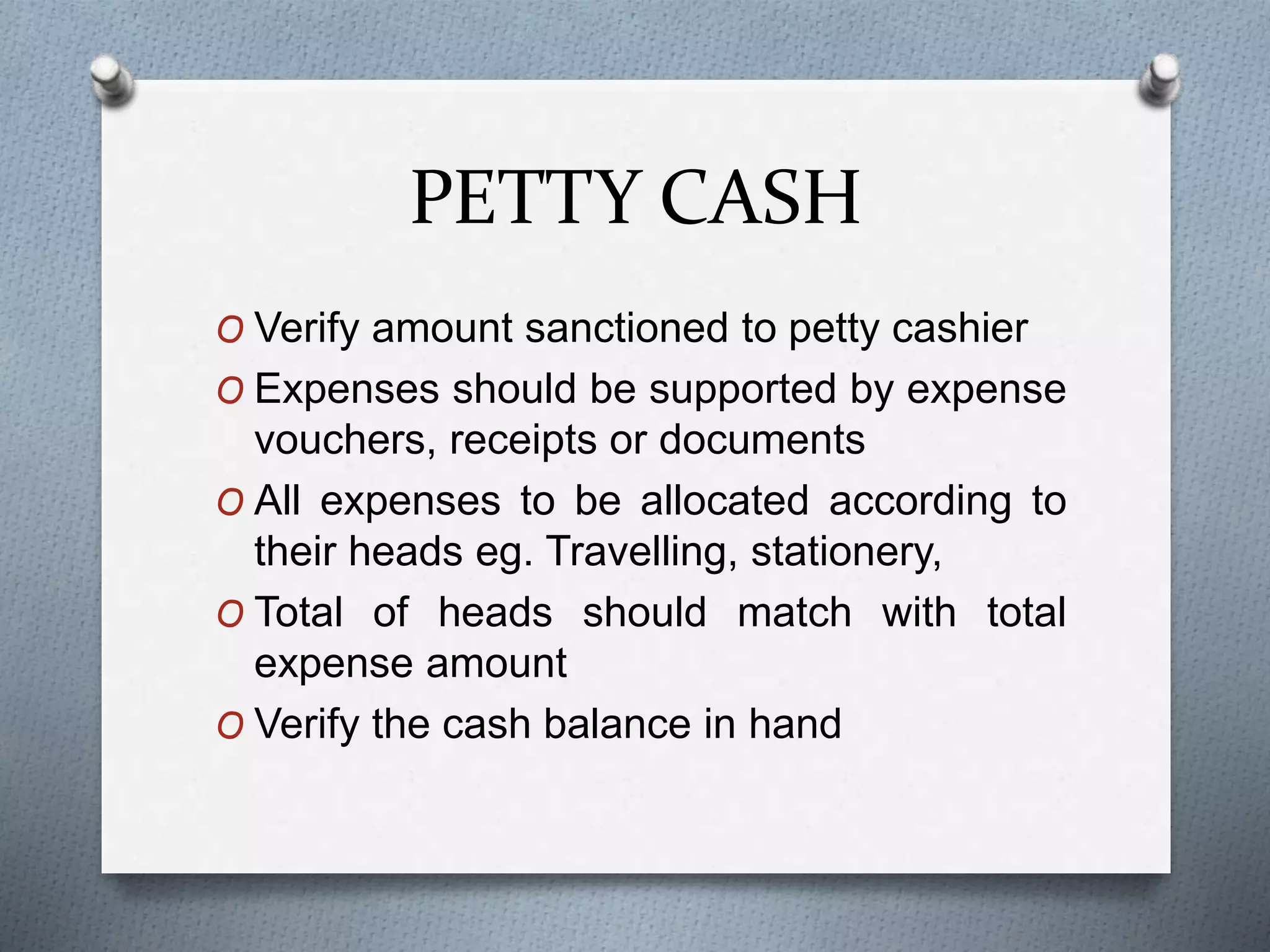 PETTY CASH
O Verify amount sanctioned to petty cashier
O Expenses should be supported by expense
vouchers, receipts or documents
O All expenses to be allocated according to
their heads eg. Travelling, stationery,
O Total of heads should match with total
expense amount
O Verify the cash balance in hand
 