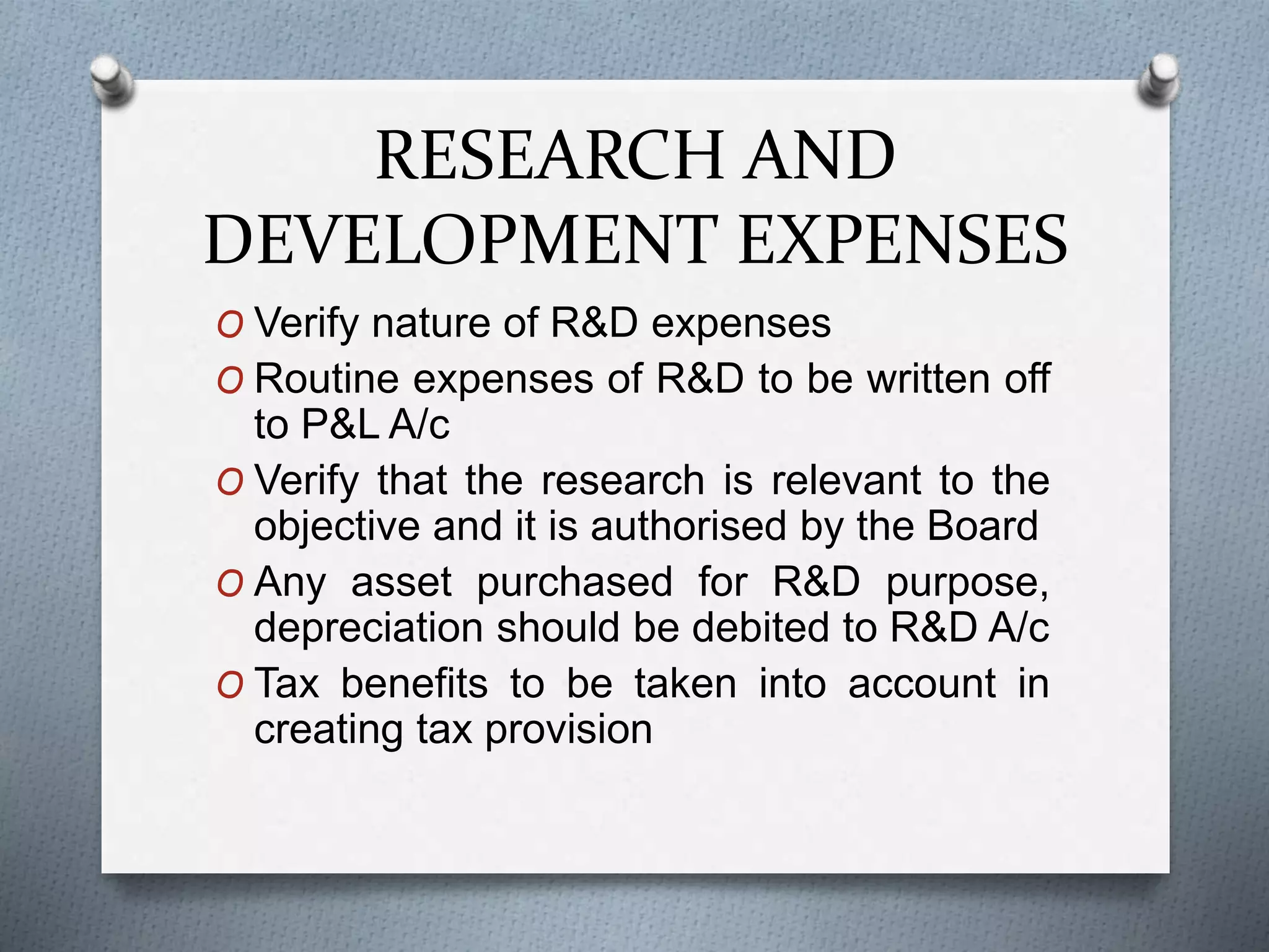 RESEARCH AND
DEVELOPMENT EXPENSES
O Verify nature of R&D expenses
O Routine expenses of R&D to be written off
to P&L A/c
O Verify that the research is relevant to the
objective and it is authorised by the Board
O Any asset purchased for R&D purpose,
depreciation should be debited to R&D A/c
O Tax benefits to be taken into account in
creating tax provision
 