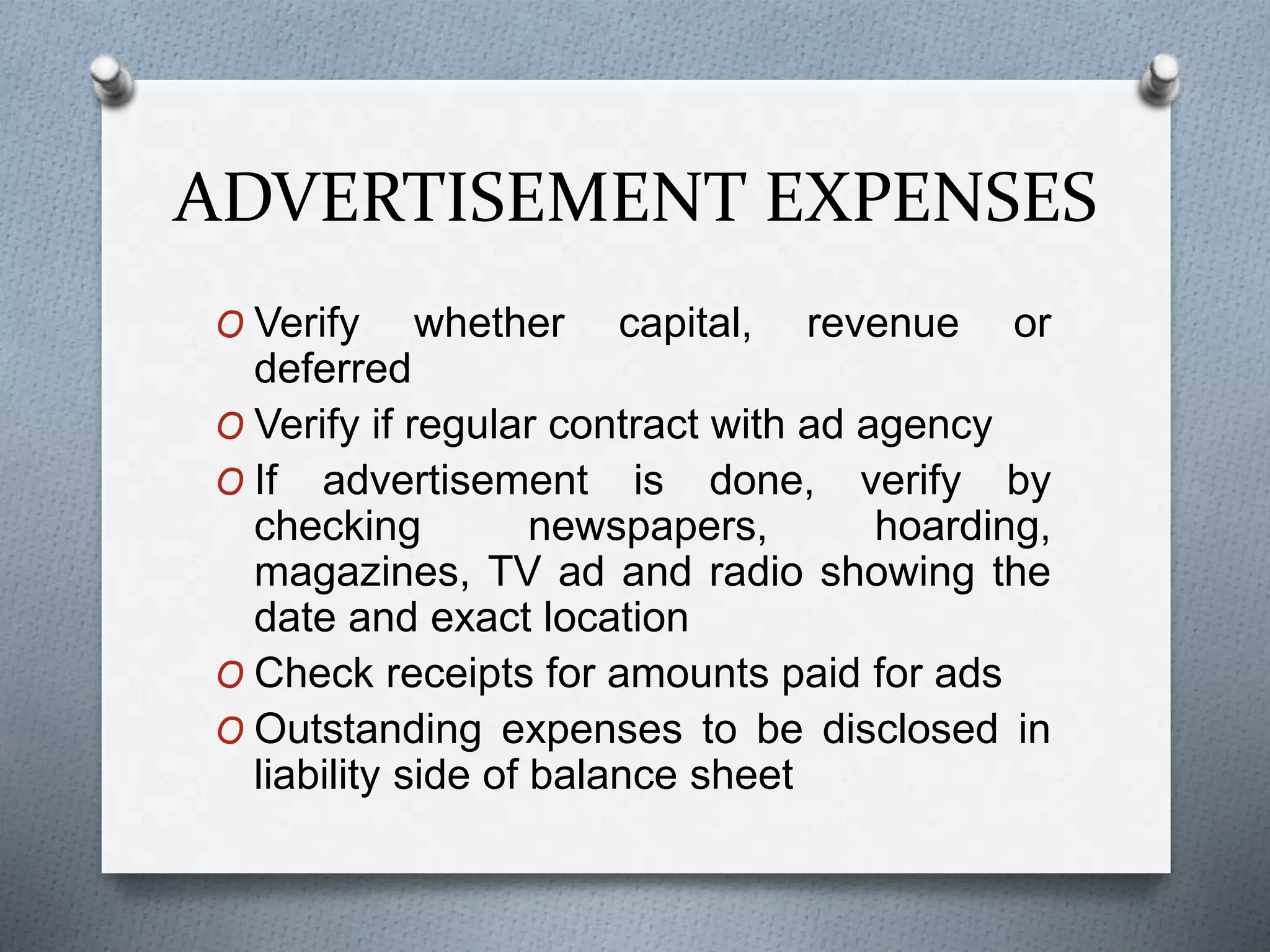 ADVERTISEMENT EXPENSES
O Verify whether capital, revenue or
deferred
O Verify if regular contract with ad agency
O If advertisement is done, verify by
checking newspapers, hoarding,
magazines, TV ad and radio showing the
date and exact location
O Check receipts for amounts paid for ads
O Outstanding expenses to be disclosed in
liability side of balance sheet
 