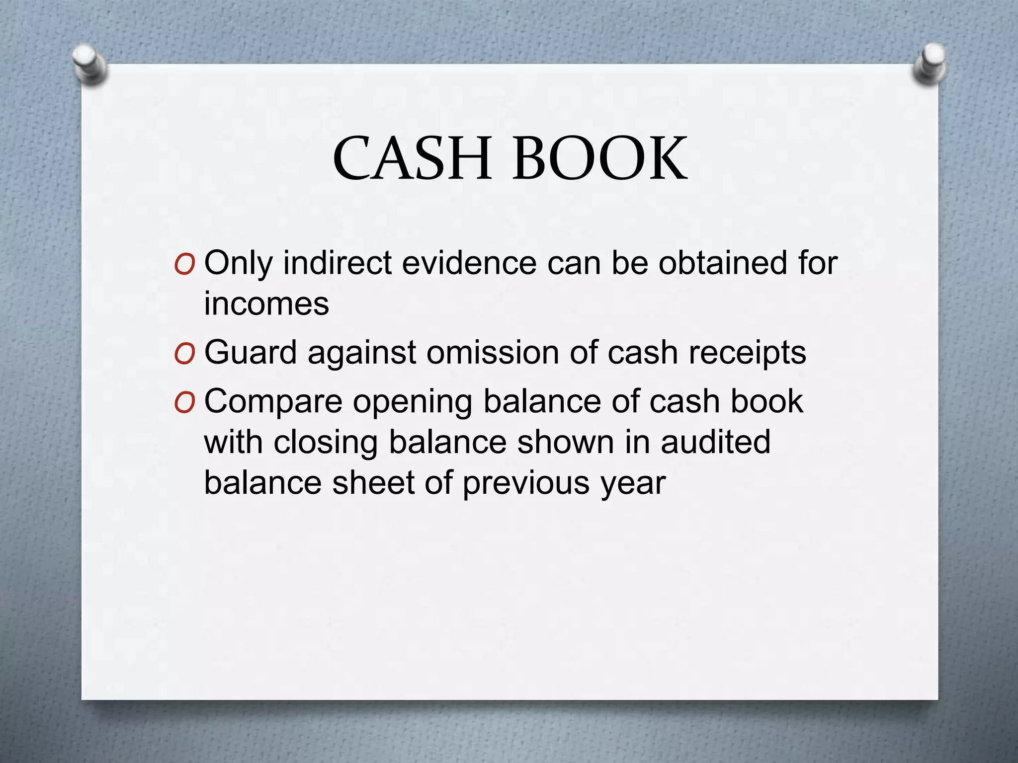 CASH BOOK
O Only indirect evidence can be obtained for
incomes
O Guard against omission of cash receipts
O Compare opening balance of cash book
with closing balance shown in audited
balance sheet of previous year
 