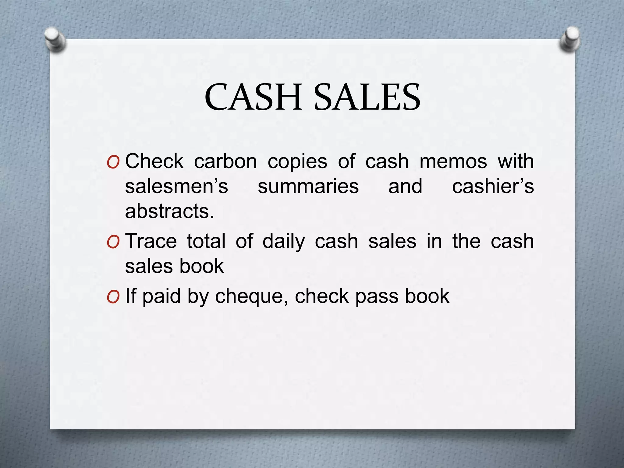 CASH SALES
O Check carbon copies of cash memos with
salesmen’s summaries and cashier’s
abstracts.
O Trace total of daily cash sales in the cash
sales book
O If paid by cheque, check pass book
 