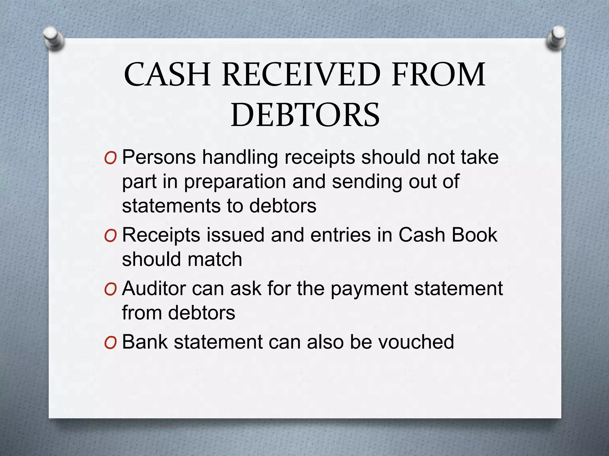 CASH RECEIVED FROM
DEBTORS
O Persons handling receipts should not take
part in preparation and sending out of
statements to debtors
O Receipts issued and entries in Cash Book
should match
O Auditor can ask for the payment statement
from debtors
O Bank statement can also be vouched
 