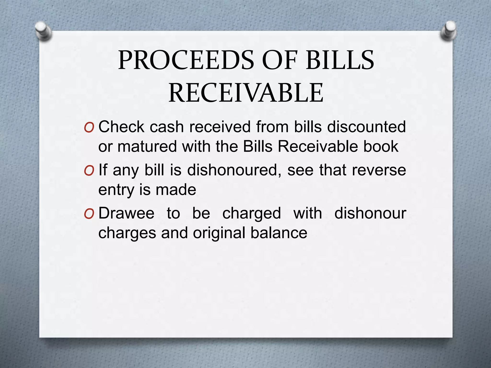 PROCEEDS OF BILLS
RECEIVABLE
O Check cash received from bills discounted
or matured with the Bills Receivable book
O If any bill is dishonoured, see that reverse
entry is made
O Drawee to be charged with dishonour
charges and original balance
 