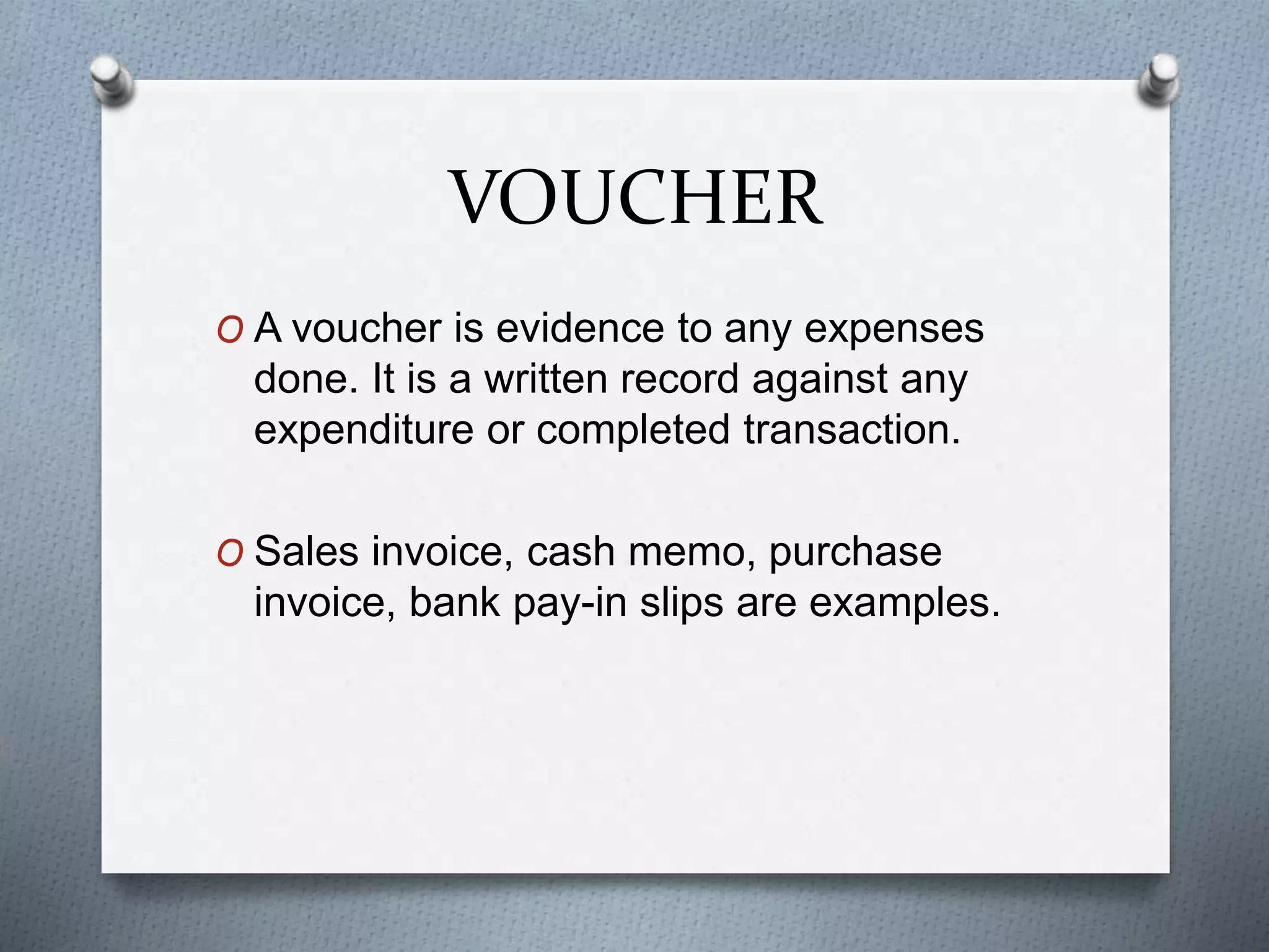VOUCHER
O A voucher is evidence to any expenses
done. It is a written record against any
expenditure or completed transaction.
O Sales invoice, cash memo, purchase
invoice, bank pay-in slips are examples.
 