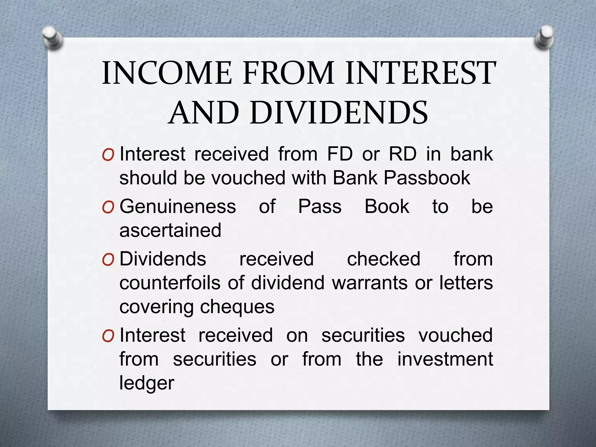 INCOME FROM INTEREST
AND DIVIDENDS
O Interest received from FD or RD in bank
should be vouched with Bank Passbook
O Genuineness of Pass Book to be
ascertained
O Dividends received checked from
counterfoils of dividend warrants or letters
covering cheques
O Interest received on securities vouched
from securities or from the investment
ledger
 