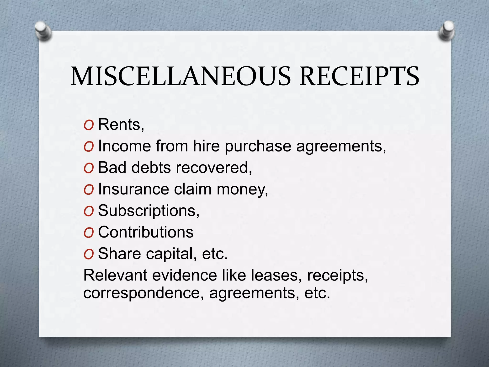 MISCELLANEOUS RECEIPTS
O Rents,
O Income from hire purchase agreements,
O Bad debts recovered,
O Insurance claim money,
O Subscriptions,
O Contributions
O Share capital, etc.
Relevant evidence like leases, receipts,
correspondence, agreements, etc.
 