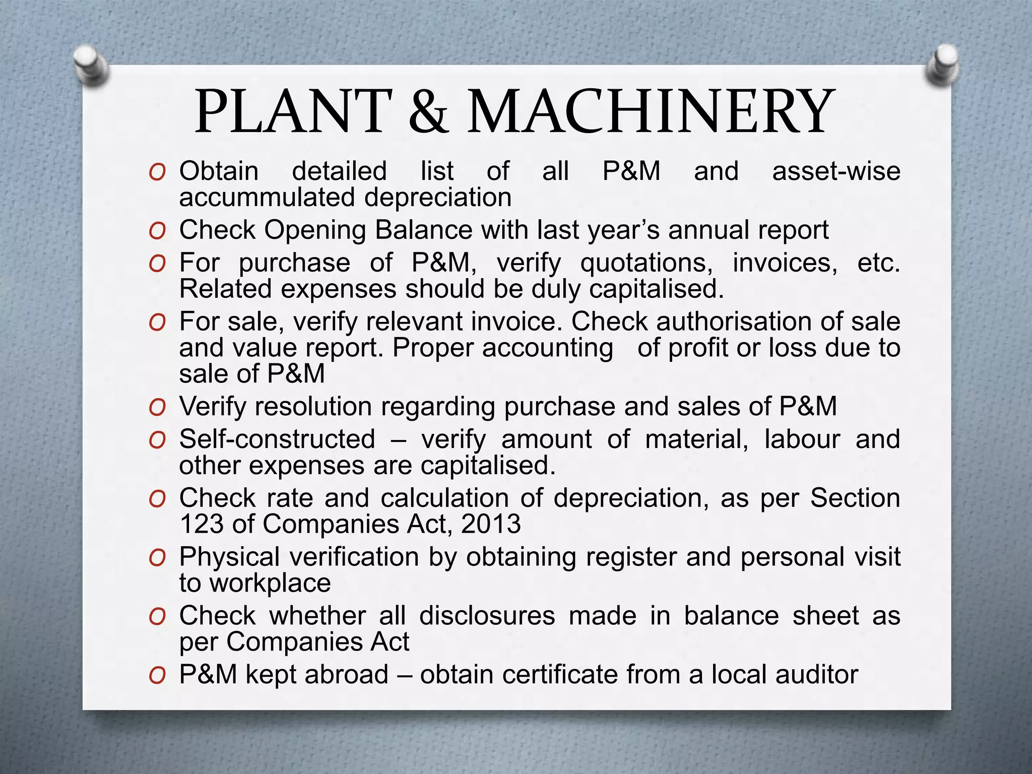 PLANT & MACHINERY
O Obtain detailed list of all P&M and asset-wise
accummulated depreciation
O Check Opening Balance with last year’s annual report
O For purchase of P&M, verify quotations, invoices, etc.
Related expenses should be duly capitalised.
O For sale, verify relevant invoice. Check authorisation of sale
and value report. Proper accounting of profit or loss due to
sale of P&M
O Verify resolution regarding purchase and sales of P&M
O Self-constructed – verify amount of material, labour and
other expenses are capitalised.
O Check rate and calculation of depreciation, as per Section
123 of Companies Act, 2013
O Physical verification by obtaining register and personal visit
to workplace
O Check whether all disclosures made in balance sheet as
per Companies Act
O P&M kept abroad – obtain certificate from a local auditor
 