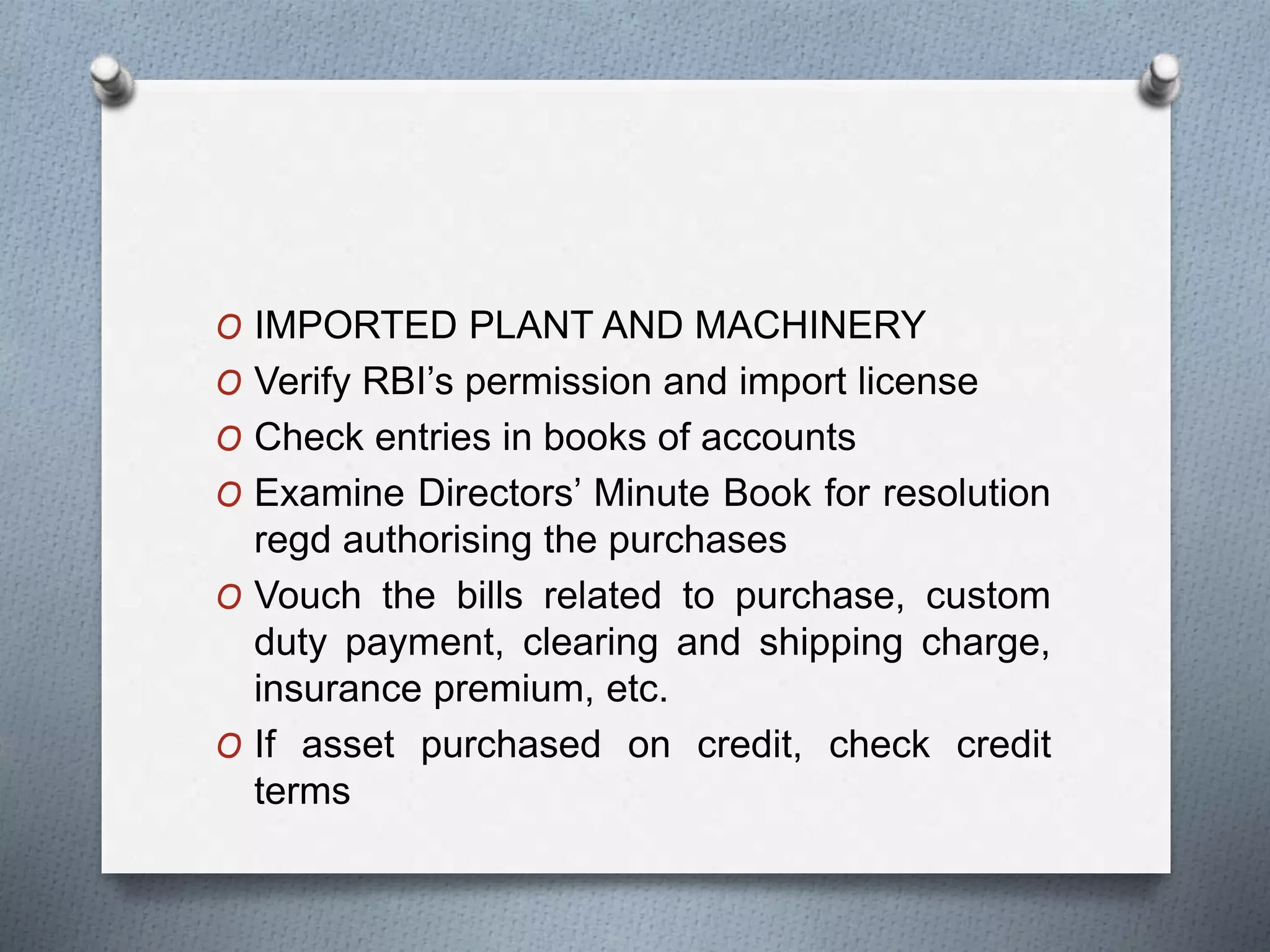 O IMPORTED PLANT AND MACHINERY
O Verify RBI’s permission and import license
O Check entries in books of accounts
O Examine Directors’ Minute Book for resolution
regd authorising the purchases
O Vouch the bills related to purchase, custom
duty payment, clearing and shipping charge,
insurance premium, etc.
O If asset purchased on credit, check credit
terms
 