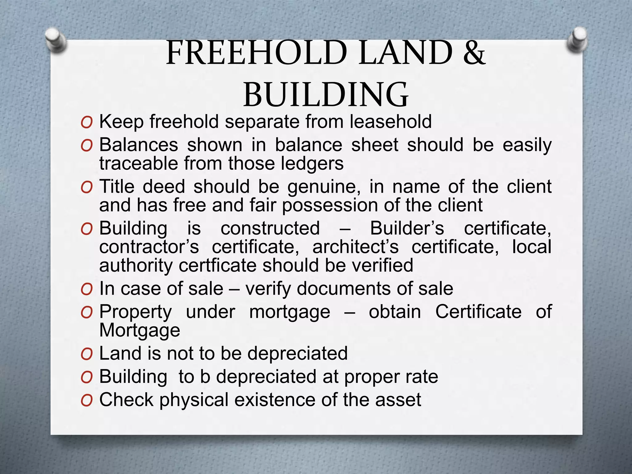 FREEHOLD LAND &
BUILDING
O Keep freehold separate from leasehold
O Balances shown in balance sheet should be easily
traceable from those ledgers
O Title deed should be genuine, in name of the client
and has free and fair possession of the client
O Building is constructed – Builder’s certificate,
contractor’s certificate, architect’s certificate, local
authority certficate should be verified
O In case of sale – verify documents of sale
O Property under mortgage – obtain Certificate of
Mortgage
O Land is not to be depreciated
O Building to b depreciated at proper rate
O Check physical existence of the asset
 