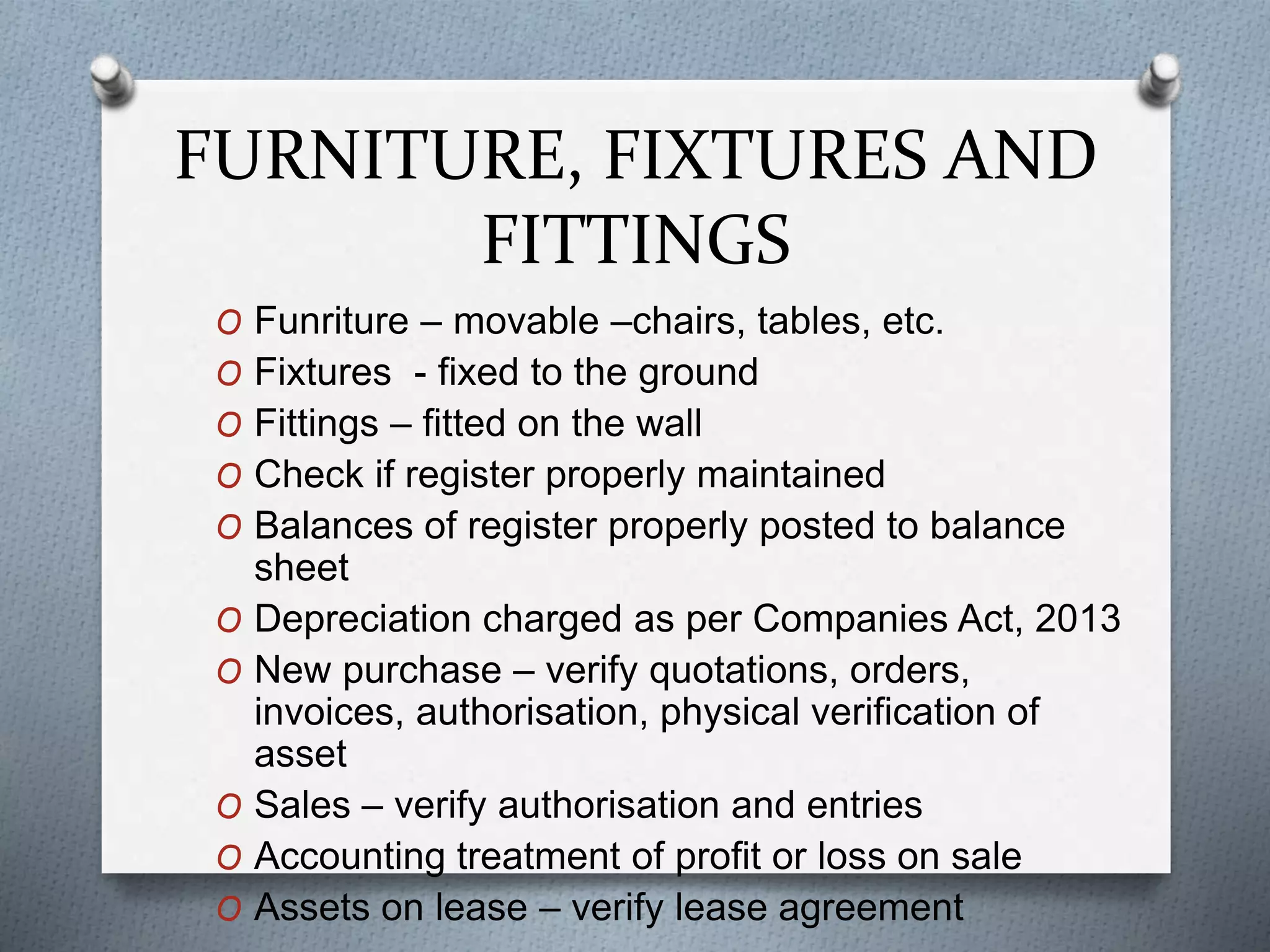 FURNITURE, FIXTURES AND
FITTINGS
O Funriture – movable –chairs, tables, etc.
O Fixtures - fixed to the ground
O Fittings – fitted on the wall
O Check if register properly maintained
O Balances of register properly posted to balance
sheet
O Depreciation charged as per Companies Act, 2013
O New purchase – verify quotations, orders,
invoices, authorisation, physical verification of
asset
O Sales – verify authorisation and entries
O Accounting treatment of profit or loss on sale
O Assets on lease – verify lease agreement
 