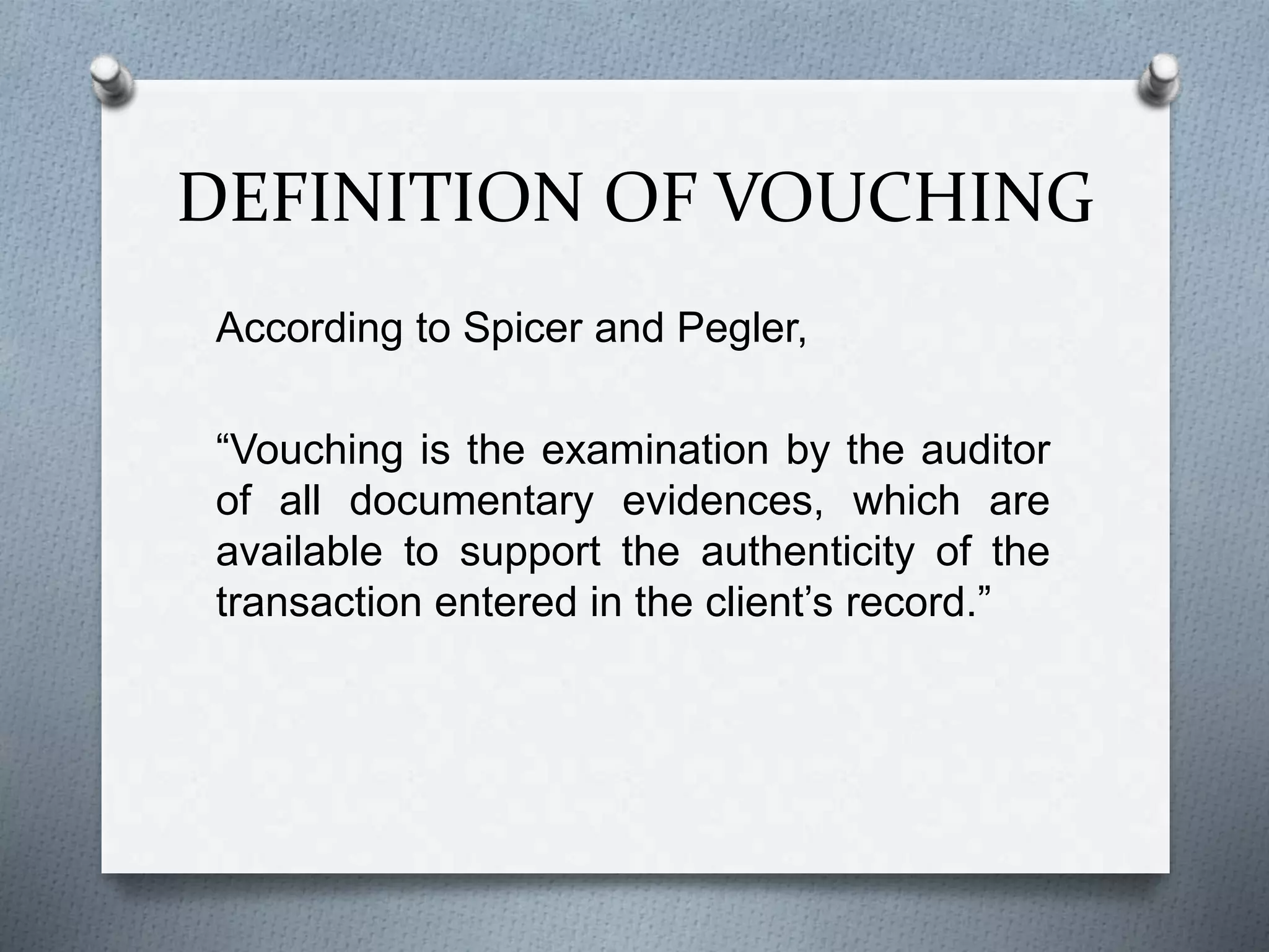 DEFINITION OF VOUCHING
According to Spicer and Pegler,
“Vouching is the examination by the auditor
of all documentary evidences, which are
available to support the authenticity of the
transaction entered in the client’s record.”
 