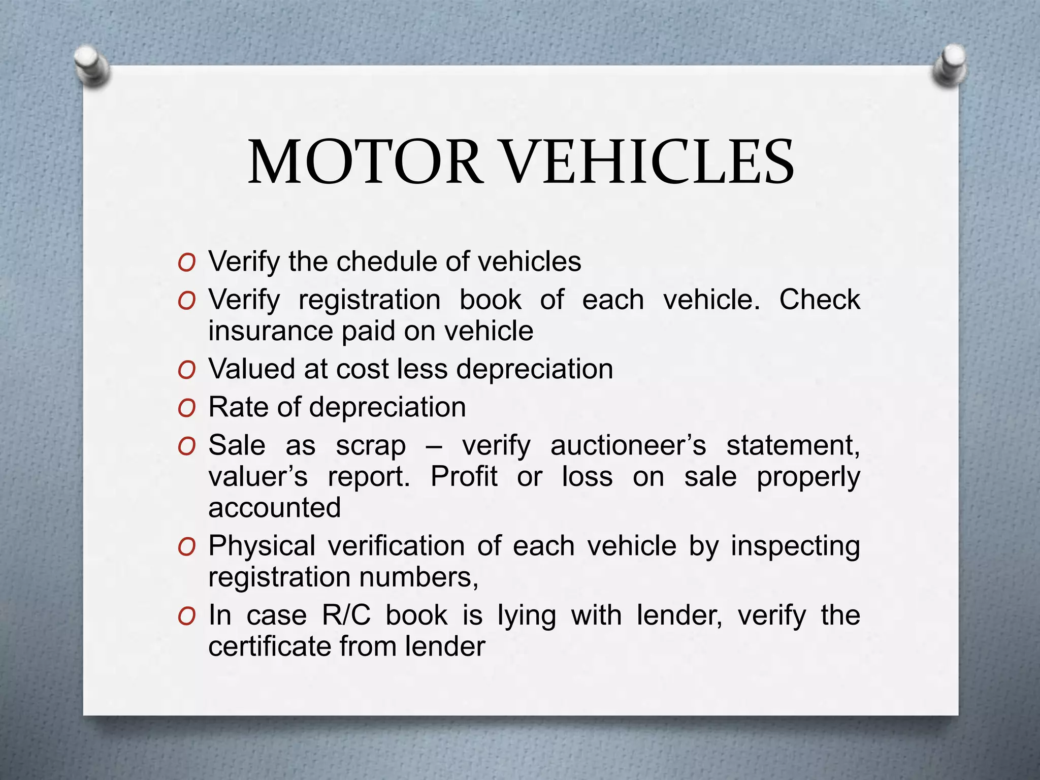 MOTOR VEHICLES
O Verify the chedule of vehicles
O Verify registration book of each vehicle. Check
insurance paid on vehicle
O Valued at cost less depreciation
O Rate of depreciation
O Sale as scrap – verify auctioneer’s statement,
valuer’s report. Profit or loss on sale properly
accounted
O Physical verification of each vehicle by inspecting
registration numbers,
O In case R/C book is lying with lender, verify the
certificate from lender
 