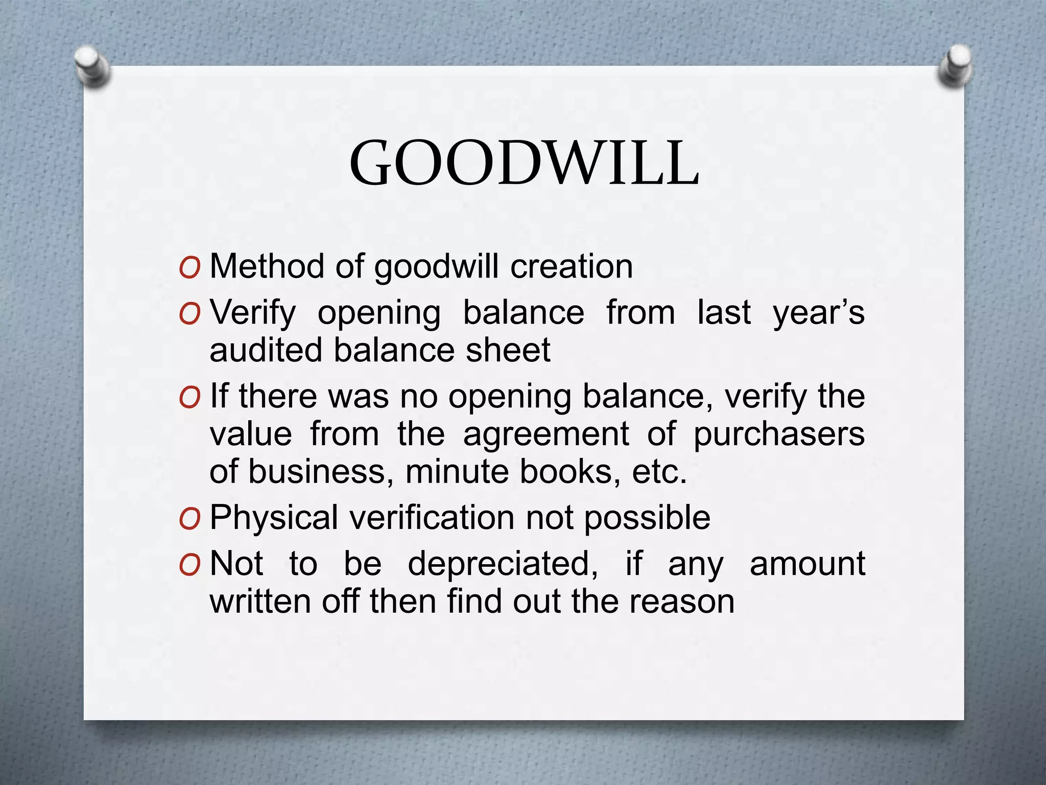 GOODWILL
O Method of goodwill creation
O Verify opening balance from last year’s
audited balance sheet
O If there was no opening balance, verify the
value from the agreement of purchasers
of business, minute books, etc.
O Physical verification not possible
O Not to be depreciated, if any amount
written off then find out the reason
 