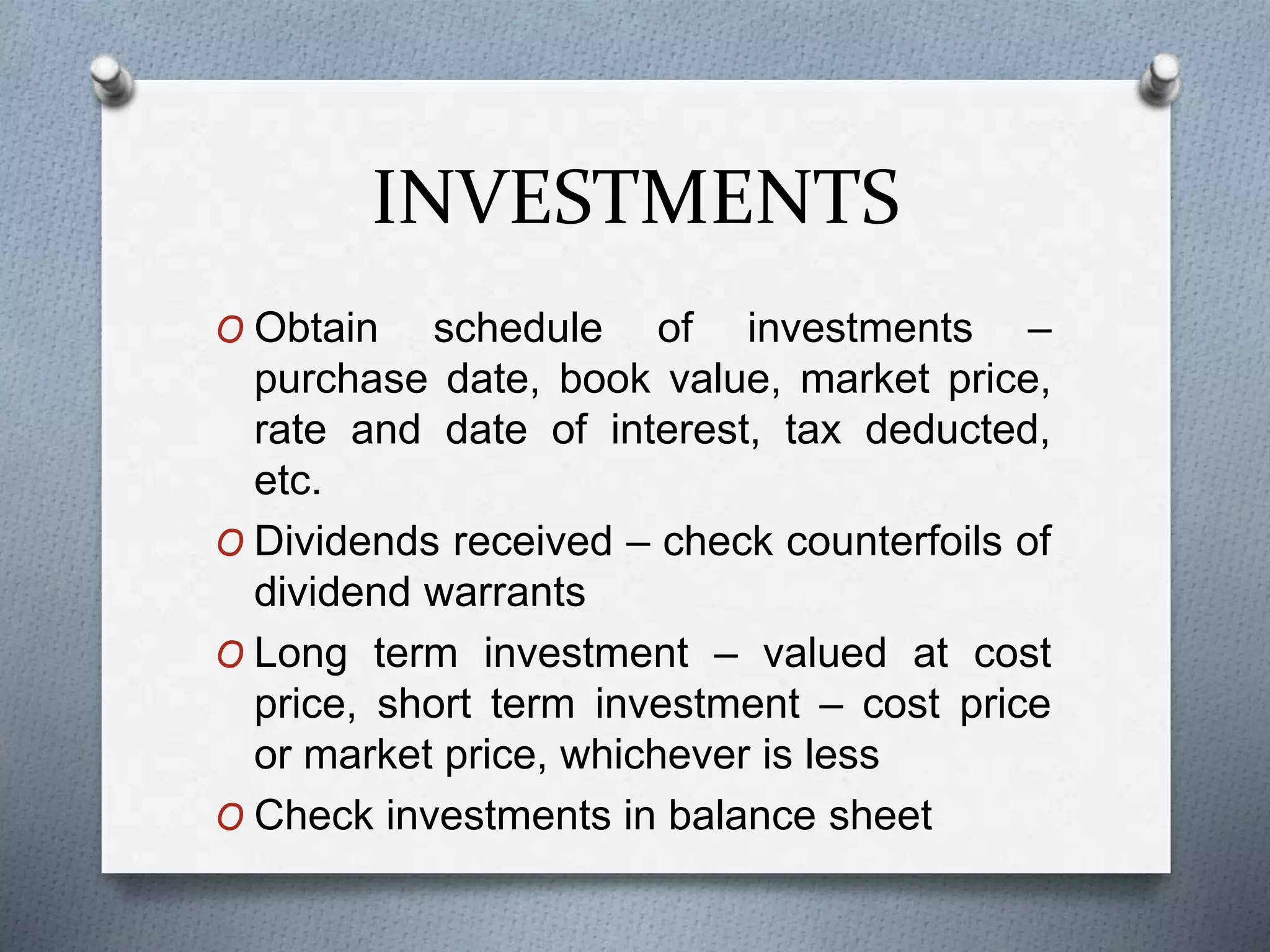 INVESTMENTS
O Obtain schedule of investments –
purchase date, book value, market price,
rate and date of interest, tax deducted,
etc.
O Dividends received – check counterfoils of
dividend warrants
O Long term investment – valued at cost
price, short term investment – cost price
or market price, whichever is less
O Check investments in balance sheet
 
