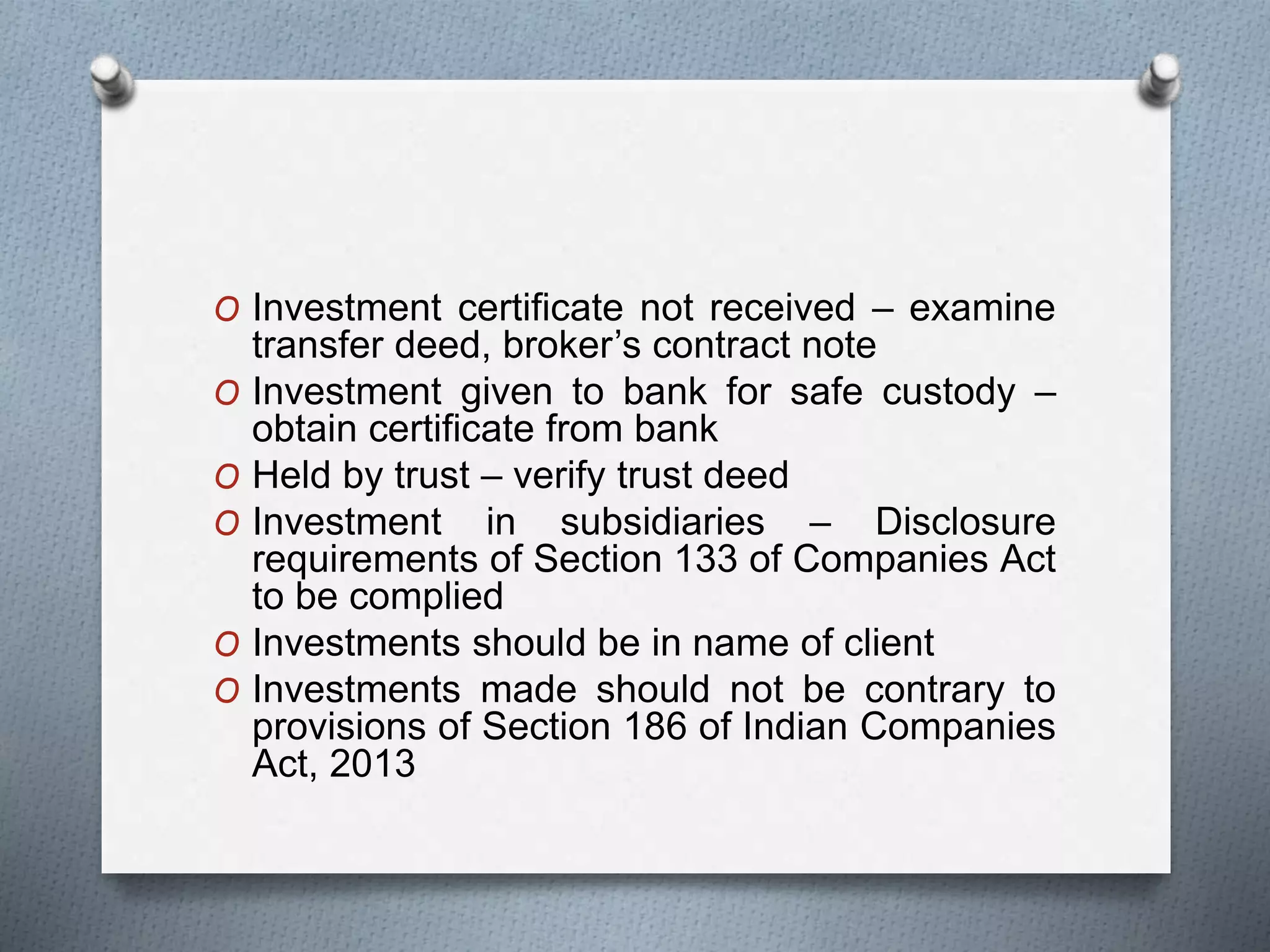 O Investment certificate not received – examine
transfer deed, broker’s contract note
O Investment given to bank for safe custody –
obtain certificate from bank
O Held by trust – verify trust deed
O Investment in subsidiaries – Disclosure
requirements of Section 133 of Companies Act
to be complied
O Investments should be in name of client
O Investments made should not be contrary to
provisions of Section 186 of Indian Companies
Act, 2013
 