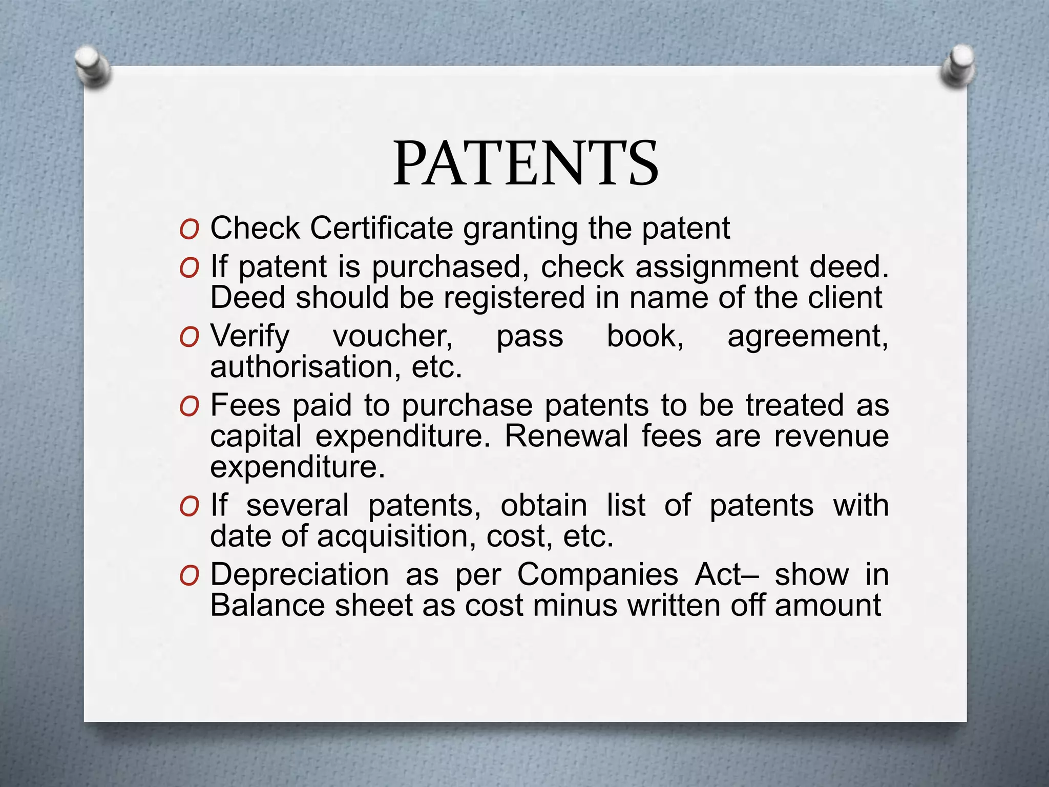 PATENTS
O Check Certificate granting the patent
O If patent is purchased, check assignment deed.
Deed should be registered in name of the client
O Verify voucher, pass book, agreement,
authorisation, etc.
O Fees paid to purchase patents to be treated as
capital expenditure. Renewal fees are revenue
expenditure.
O If several patents, obtain list of patents with
date of acquisition, cost, etc.
O Depreciation as per Companies Act– show in
Balance sheet as cost minus written off amount
 