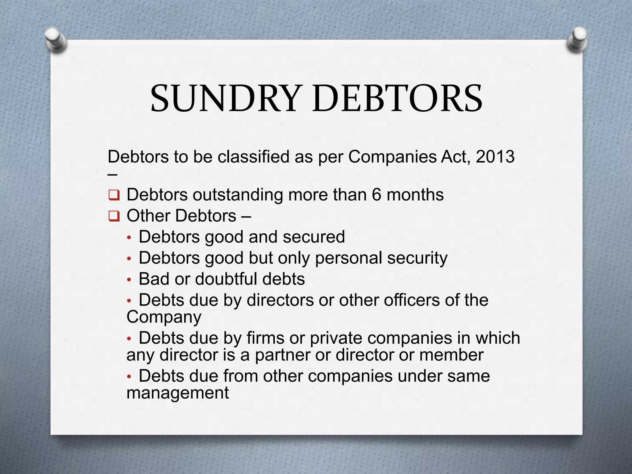 SUNDRY DEBTORS
Debtors to be classified as per Companies Act, 2013
–
 Debtors outstanding more than 6 months
 Other Debtors –
• Debtors good and secured
• Debtors good but only personal security
• Bad or doubtful debts
• Debts due by directors or other officers of the
Company
• Debts due by firms or private companies in which
any director is a partner or director or member
• Debts due from other companies under same
management
 