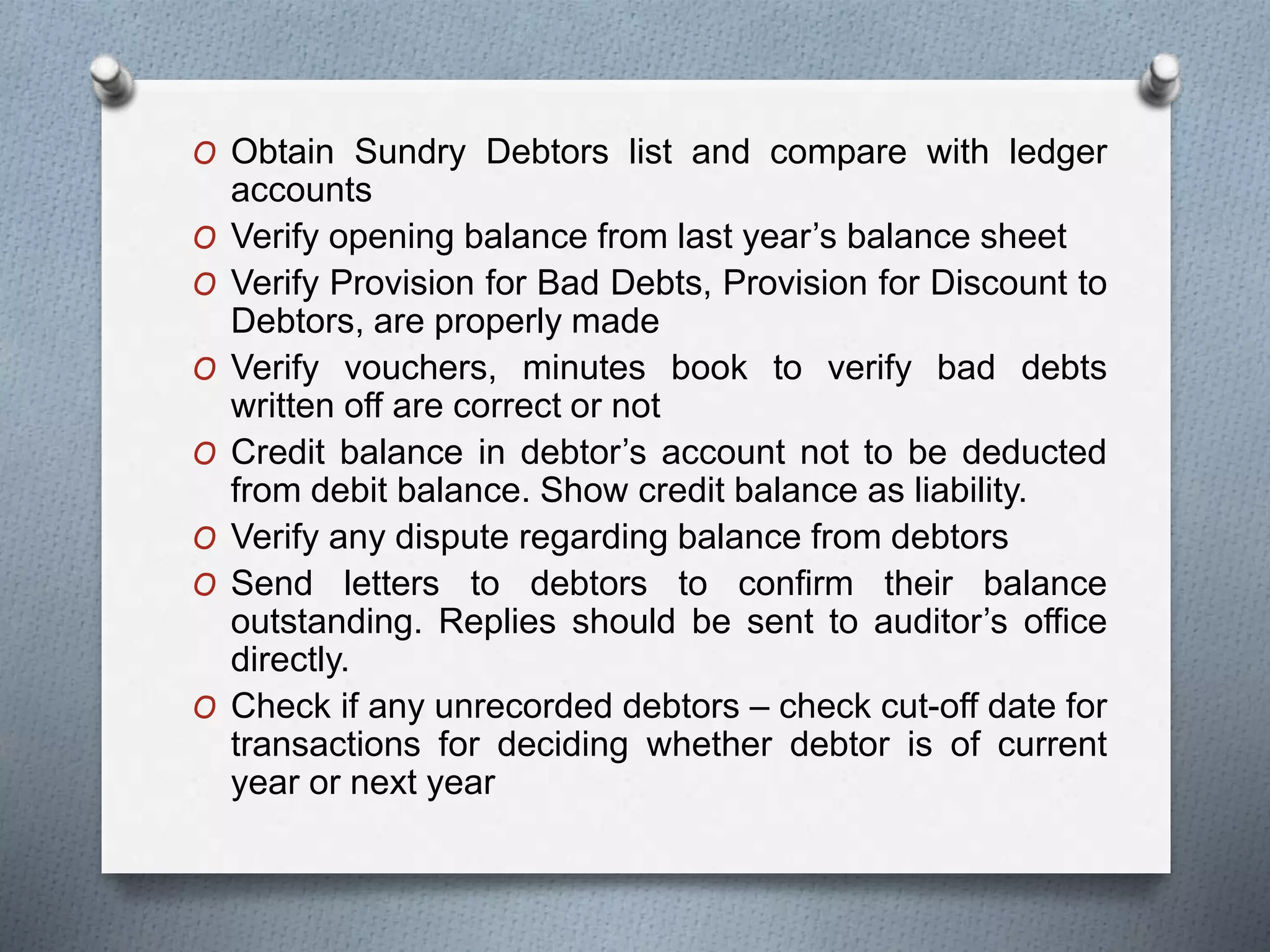 O Obtain Sundry Debtors list and compare with ledger
accounts
O Verify opening balance from last year’s balance sheet
O Verify Provision for Bad Debts, Provision for Discount to
Debtors, are properly made
O Verify vouchers, minutes book to verify bad debts
written off are correct or not
O Credit balance in debtor’s account not to be deducted
from debit balance. Show credit balance as liability.
O Verify any dispute regarding balance from debtors
O Send letters to debtors to confirm their balance
outstanding. Replies should be sent to auditor’s office
directly.
O Check if any unrecorded debtors – check cut-off date for
transactions for deciding whether debtor is of current
year or next year
 