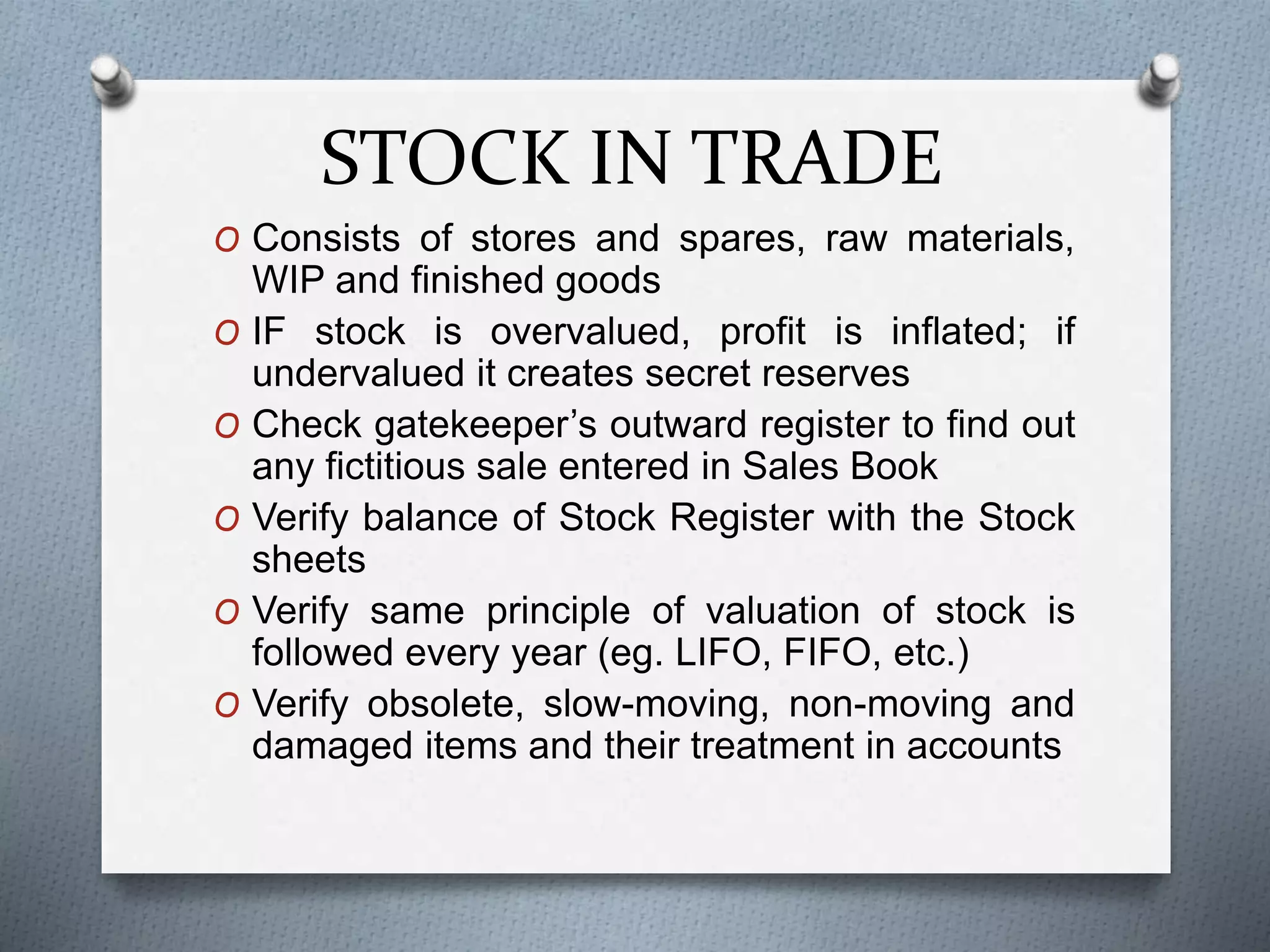 STOCK IN TRADE
O Consists of stores and spares, raw materials,
WIP and finished goods
O IF stock is overvalued, profit is inflated; if
undervalued it creates secret reserves
O Check gatekeeper’s outward register to find out
any fictitious sale entered in Sales Book
O Verify balance of Stock Register with the Stock
sheets
O Verify same principle of valuation of stock is
followed every year (eg. LIFO, FIFO, etc.)
O Verify obsolete, slow-moving, non-moving and
damaged items and their treatment in accounts
 