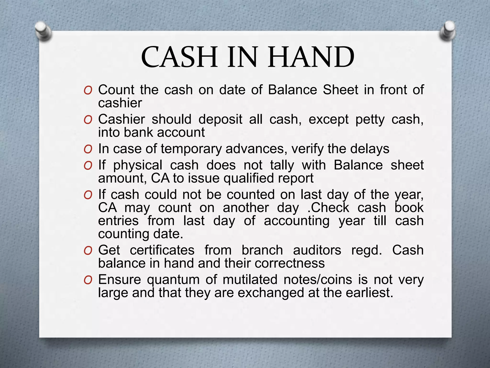 CASH IN HAND
O Count the cash on date of Balance Sheet in front of
cashier
O Cashier should deposit all cash, except petty cash,
into bank account
O In case of temporary advances, verify the delays
O If physical cash does not tally with Balance sheet
amount, CA to issue qualified report
O If cash could not be counted on last day of the year,
CA may count on another day .Check cash book
entries from last day of accounting year till cash
counting date.
O Get certificates from branch auditors regd. Cash
balance in hand and their correctness
O Ensure quantum of mutilated notes/coins is not very
large and that they are exchanged at the earliest.
 