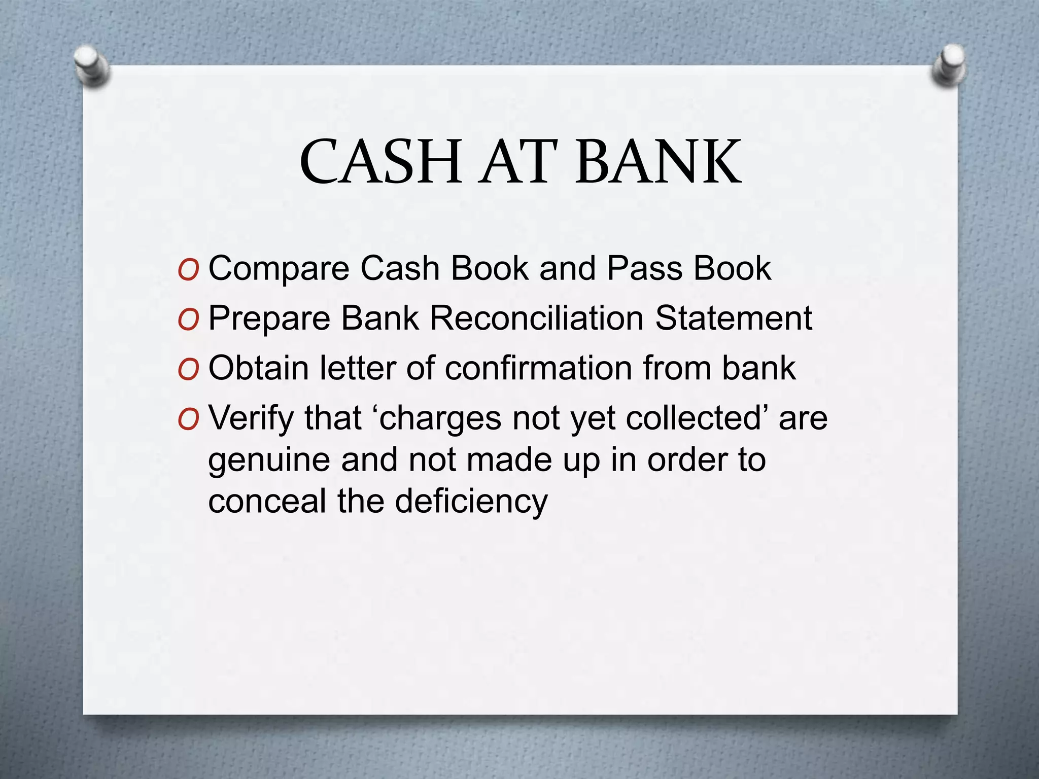 CASH AT BANK
O Compare Cash Book and Pass Book
O Prepare Bank Reconciliation Statement
O Obtain letter of confirmation from bank
O Verify that ‘charges not yet collected’ are
genuine and not made up in order to
conceal the deficiency
 