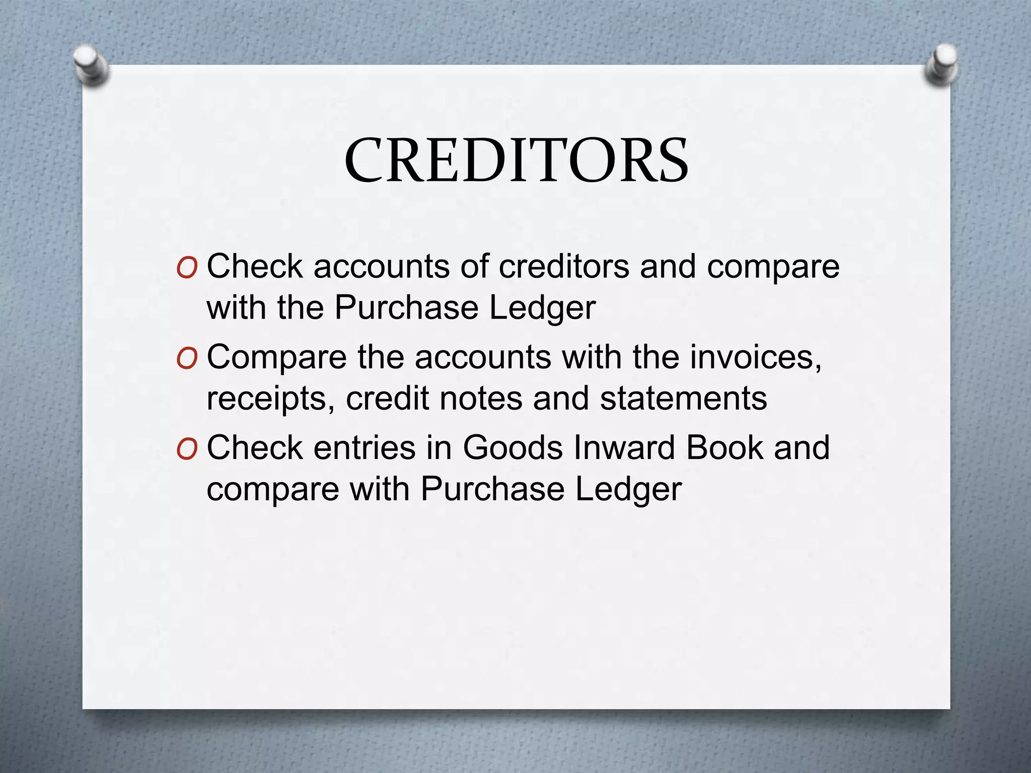 CREDITORS
O Check accounts of creditors and compare
with the Purchase Ledger
O Compare the accounts with the invoices,
receipts, credit notes and statements
O Check entries in Goods Inward Book and
compare with Purchase Ledger
 
