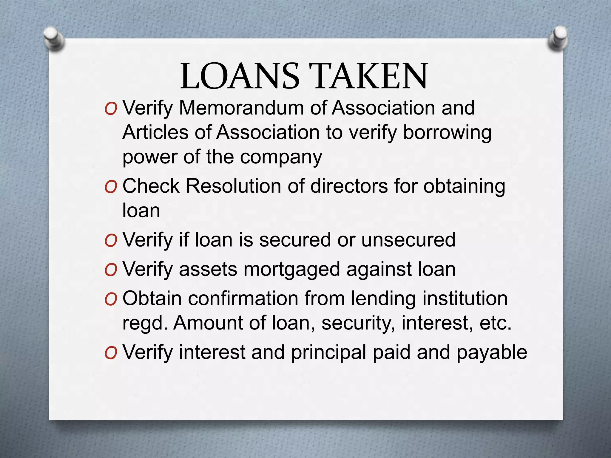 LOANS TAKEN
O Verify Memorandum of Association and
Articles of Association to verify borrowing
power of the company
O Check Resolution of directors for obtaining
loan
O Verify if loan is secured or unsecured
O Verify assets mortgaged against loan
O Obtain confirmation from lending institution
regd. Amount of loan, security, interest, etc.
O Verify interest and principal paid and payable
 