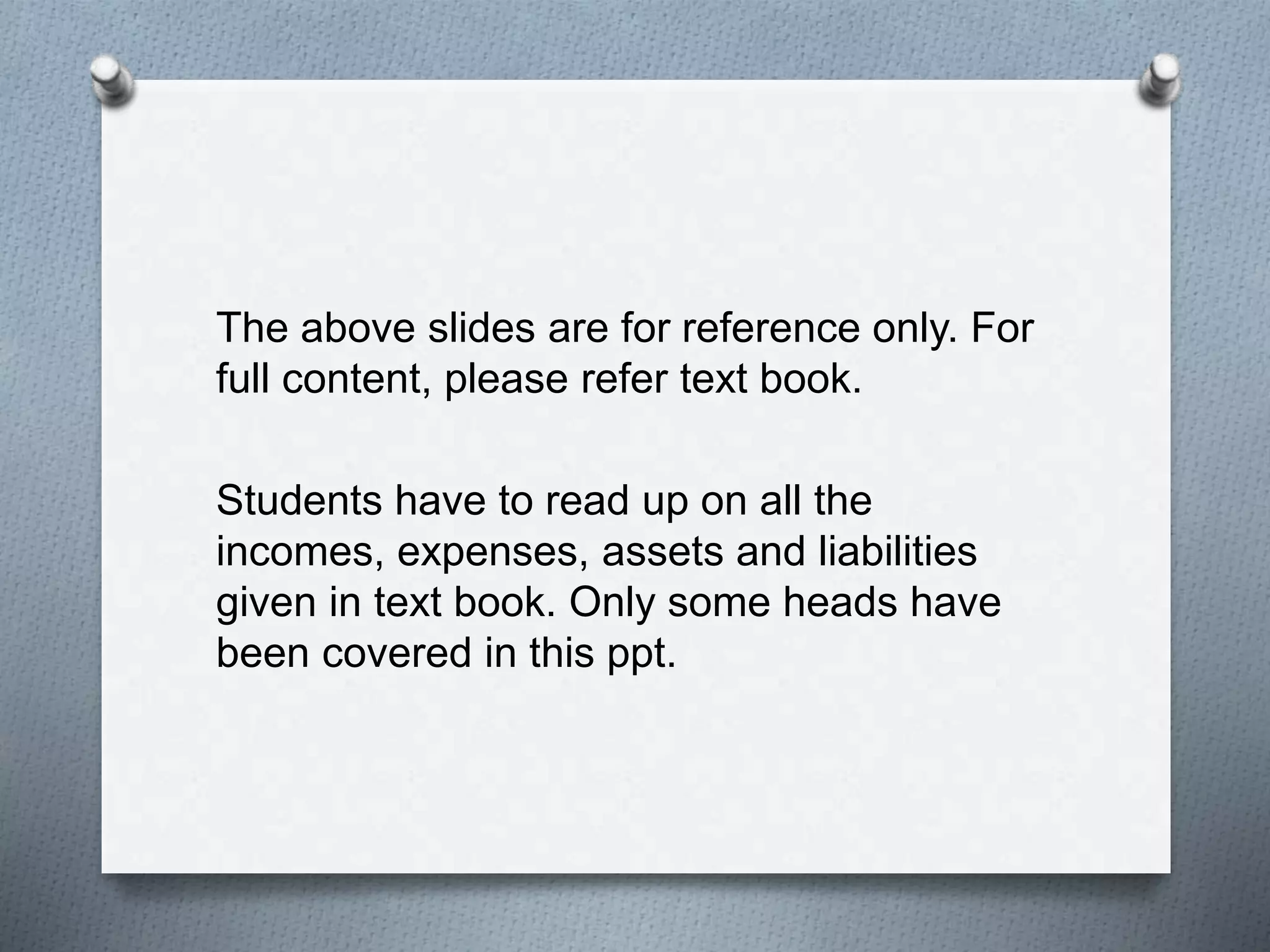 The above slides are for reference only. For
full content, please refer text book.
Students have to read up on all the
incomes, expenses, assets and liabilities
given in text book. Only some heads have
been covered in this ppt.
 