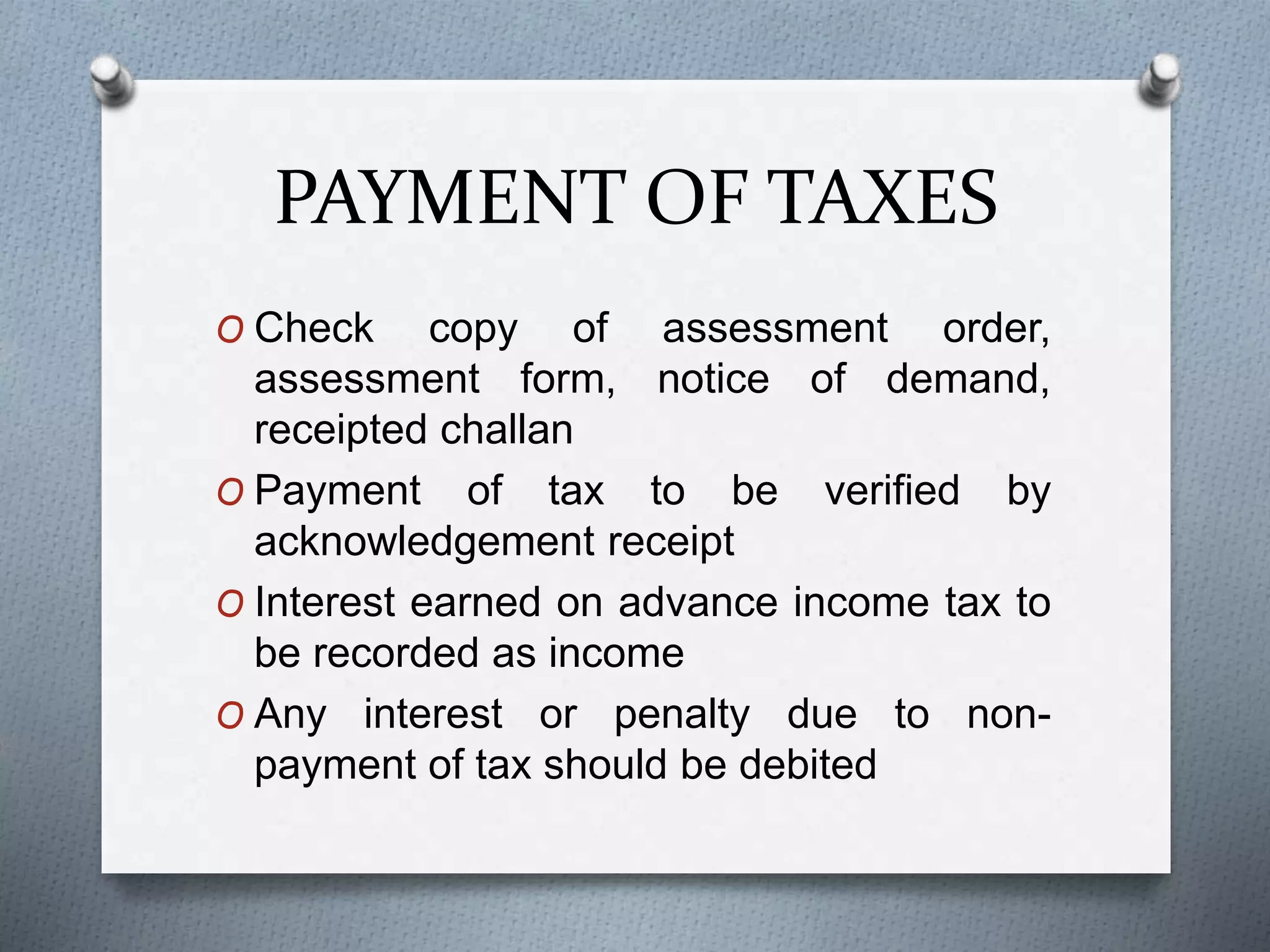 PAYMENT OF TAXES
O Check copy of assessment order,
assessment form, notice of demand,
receipted challan
O Payment of tax to be verified by
acknowledgement receipt
O Interest earned on advance income tax to
be recorded as income
O Any interest or penalty due to non-
payment of tax should be debited
 