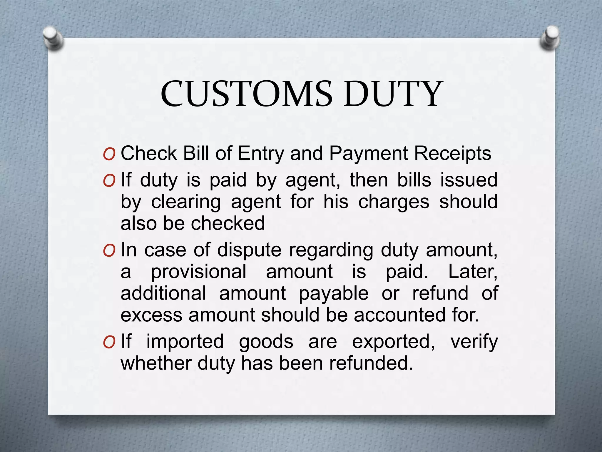CUSTOMS DUTY
O Check Bill of Entry and Payment Receipts
O If duty is paid by agent, then bills issued
by clearing agent for his charges should
also be checked
O In case of dispute regarding duty amount,
a provisional amount is paid. Later,
additional amount payable or refund of
excess amount should be accounted for.
O If imported goods are exported, verify
whether duty has been refunded.
 